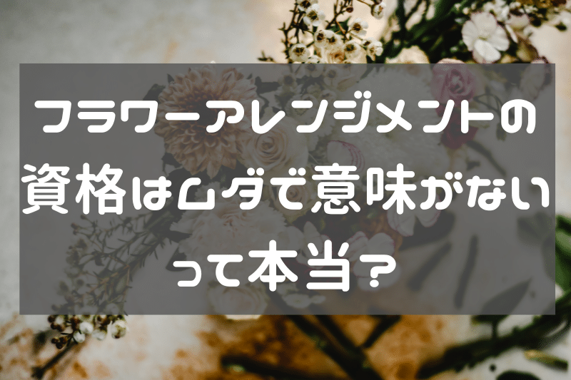 フラワーアレンジメントの資格は無駄で意味ない？