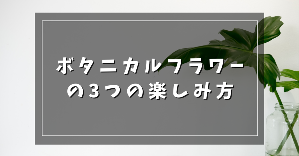 ボタニカルフラワーの3つの楽しみ方